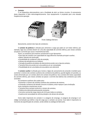 Comandos Elétricos I
Prof.php Página 25
 Contator
É um dispositivo eletromecânico com a finalidade de abrir ou fechar circuitos. O acionamento
deste dispositivo é feito eletromagneticamente. Esse equipamento é projetado para uma elevada
freqüência de operação
Basicamente, existem dois tipos de contatores:
O contator de potência é utilizado para alimentar a carga que pode ser um motor elétrico, por
exemplo, logo seus contatos devem ter uma alta capacidade de corrente elétrica, pois nesses contatos
vai passar a corrente que causa o movimento do moto.
Assim, os contatores para motores caracterizam-se por Apresentar:
• Dois tipos de contatos com capacidade de carga diferente chamado principal e auxiliar;
• Maior robustez de construção;
• Possibilidade de receberem relés de proteção;
• Câmara de extinção de arco Voltaico;
• Variação de potência da bobina do eletroímã de acordo com o tipo do contator,
• Tamanho físico de acordo com uma potência um ser comandada;
• Possibilidade de ter uma bobina do secundário com eletroímã
O contator auxiliar é utilizado para montar a lógica de acionamento do comando e também para
aumentar o número dos contatos auxiliares dos contatores de potência, quando ligados em paralelo, ou
sendo alimentado por um contato aberto do contator de potência. Seus contatos têm baixa capacidade
de corrente elétrica, pois nesses contatos vai passar a corrente das bobinas dos contatores que serão
acionados
Os contatores auxiliares são usados para:
• Aumentar o número de contatos auxiliares dos contatores de motores;
• Comandar contatores de elevado consumo na bobina, evitar repique e para sinalização.
Esses contatores caracterizam-se por:
• Tamanho físico variável conforme o número de contatos;
• Potência do eletroímã praticamente constante;
• Corrente nominal de carga máxima de 10 A para todos os contatos;
• Ausência de necessidade de relê de proteção e de câmara de extinção
Outro dado importante do contator é a categoria de emprego. A categoria de emprego é um
código normalizado que define o tipo de carga que o contator vai acionar. Esse dado é importante no
momento da especificação do contator, sendo obtido no catálogo do fabricante.
 