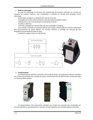 Comandos Elétricos I
Prof.php Página 28
 Relés de sobrecarga
Os relés de sobrecarga ou térmicos são componentes de proteção utilizados em circuitos de
comando de motores elétricos. Esse componente é utilizado no circuito para proteção contra
sobrecarga
As principais vantagens na utilização dos relés térmicos são:
• Proteção do circuito contra correntes acima dos valores predeterminados;
• Não desarma com corrente de pico na partida de motores;
• Sinaliza o desarme;
• Permite a utilização de contatos NA e NF para sinalização e comando
Esse contato é utilizado no comando elétrico para cortar a alimentação do contator responsável
pelo funcionamento do motor elétrico. Em circuitos trifásicos, é utilizado um conjunto de três
bimetálicos para proteção de todas as fases.
O esquema a seguir ilustra um relé térmico:
 Temporizadores
Os temporizadores, também conhecidos como relés de tempo, são dispositivos elétricos utilizados
em circuitos de comando com a função de causar o acionamento de um determinado componente após
um tempo predeterminado.
Os temporizadores mais comumente utilizados nos circuitos de comandos são constituídos por
circuitos eletrônicos, que temporizam e acionam um relé magnético com contatos abertos e fechados.
 