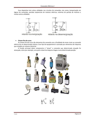Comandos Elétricos I
Prof.php Página 29
Esse dispositivo tem várias utilidades nos circuitos de comandos, tais como; temporização em
lógicas de comandos, partidas seqüenciais de motores elétricos, sistemas de partida de motores e
muitas outras utilidades.
 Chaves fim-de-curso
As chaves fim-de-curso são elementos de comando com a finalidade de enviar sinais ao comando
elétrico de um determinado sistema. Esse tipo de equipamento é acionado por elementos de máquinas
que compõe um sistema industrial.
A função principal deste componente é “avisar” o comando que determinada situação foi
alcançada, como por exemplo, uma parte móvel da máquina chegou numa determinada posição.
 