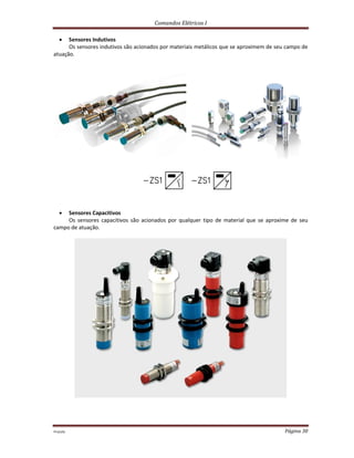 Comandos Elétricos I
Prof.php Página 30
 Sensores Indutivos
Os sensores indutivos são acionados por materiais metálicos que se aproximem de seu campo de
atuação.
 Sensores Capacitivos
Os sensores capacitivos são acionados por qualquer tipo de material que se aproxime de seu
campo de atuação.
 
