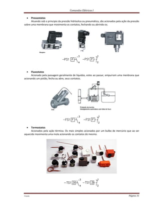 Comandos Elétricos I
Prof.php Página 31
 Pressostatos
Atuando sob o principio da pressão hidráulica ou pneumática, são acionados pela ação da pressão
sobre uma membrana que movimenta os contatos, fechando ou abrindo-os.
 Fluxostatos
Acionado pela passagem geralmente de líquidos, estes ao passar, empurram uma menbrana que
acionando um pistão, fecha ou abre, seus contatos.
 Termostatos
Acionados pela ação térmica. Os mais simples acionados por um bulbo de mercúrio que ao ser
aquecido movimenta uma mola acionando os contatos do mesmo.
 