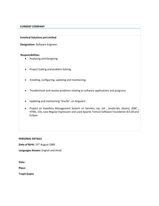 CURRENT COMPANY
Innotical Solutions pvt Limited
Designation: Software Engineer.
Responsibilities:
 Analyzing and Designing.
 Project Coding and problem Solving.
 Installing, configuring, updating and maintaining.
 Troubleshoot and resolve problems relating to software applications and programs
 Updating and maintaining “Vivofy”, on Angular2.
 Project on Jewellery Management System on Servlets, Jsp, Jstl , JavaScript, JQuery, JDBC ,
HTML, CSS, Java Regular Expression and used Apache Tomcat Software Foundation 8.0.28 and
Eclipse.
PERSONAL DETAILS
Date of Birth: 15th
August 1989
Languages Known: English and Hindi
Date:
Place:
Trapti Gupta
 