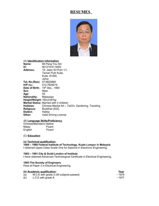 RESUMES
(A) Identification information
Name: Mr.Pang You Sin
IC: 601219-01-5463
Address: 19, Jalan Sri Putri 1/1,
Taman Putri Kulai,
Kulai, 81000,
Johor.
Tel. No.(Res): 07-6625860
H/P no.: 012-7629019
Date of Birth: 19th
Dec., 1960
Sex: Male
Age: 55
Nationality: Malaysian
Height/Weight: 165cm/87kg
Martial Status: Married with 4 children
Hobbies: Chinese Martial Art – TaiChi, Gardening, Traveling
Religious: Buddhist (SGI)
Dialect: Hakka
Other: Valid Driving License
(B) Language Skills/Proficiency
Chinese(Mandarin) Native
Malay Fluent
English Fluent
(C) Education
(a) Technical qualification:
1984 – 1980 Federal Institute of Technology, Kuala Lumpur in Malaysia
I obtained Upper Class Grade One for Diploma in Electronic Engineering.
1983 – 1981 City & Guild London of Institute
I have obtained Advanced Technological Certificate in Electrical Engineering.
1983 The Society of Engineers
Pass at Paper 3 in Electrical Engineering
(b) Academic qualification: Year
(a) M.C.E with grade 2 (All subjects passed) - 1979
(b) L.C.E with grade A - 1977
 