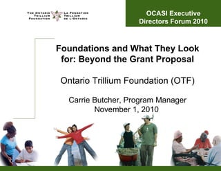 Foundations and What They Look
for: Beyond the Grant Proposal
Ontario Trillium Foundation (OTF)
Carrie Butcher, Program Manager
November 1, 2010
OCASI Executive
Directors Forum 2010
 
