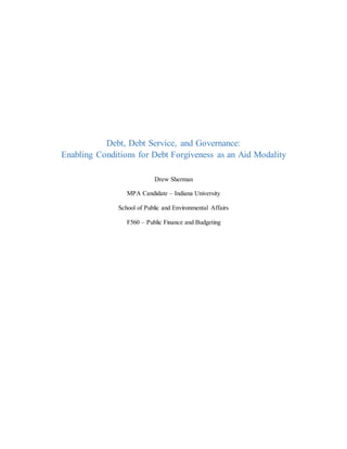 Debt, Debt Service, and Governance:
Enabling Conditions for Debt Forgiveness as an Aid Modality
Drew Sherman
MPA Candidate – Indiana University
School of Public and Environmental Affairs
F560 – Public Finance and Budgeting
 