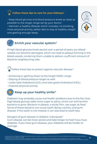 Follow these tips to care for your kidneys:1
- Keep blood glucose and blood pressure levels as close as
possible to the target range set by your doctor.
- Maintain a healthy lifestyle which includes: no smoking,
more physical activity, better diet to stay at healthy weight
and getting enough sleep.
Diabetes may probably cause oral health problems due to the fact that
high blood glucose adds more sugar to saliva, which can aid harmful
bacteria to grow. Bacteria in plaque, a sticky ﬁlm, use sugar as food.
Some of these bacteria can cause tooth decay, cavities, and gum
disease. If the tooth is not treated, it can also lead to tooth loss.
Dangers of gum disease in diabetic individuals:3
Gum disease can be more severe and take longer to heal if you have
diabetes. If you have gum disease, your diabetes will be harder to
manage.
Keep up your healthy smile:3
If high blood glucose levels persist over a period of years, our blood
vessels can become damaged, which can lead to plaque forming in the
blood vessels, rendering them unable to deliver a sufﬁcient amount of
blood to neighbouring cells.
Follow these tips to protect against vascular disease:2
- Achieving or getting closer to the target HbA1c range.
- Staying at blood pressure target as well.
- Lower bad cholesterol (LDL) and raise good cholesterol (HDL).
- Improve physical activity.
Enrich your vascular system:2
1. National Institute of Diabetes and Digestive and Kidney Disease. Available at: https://www.niddk.nih.gov/health-information/diabetes/overview/preventing-problems/diabetic-
kidney-disease. Last accessed: June 2023.
2. Diabetes.com.uk. Poor Blood Circulation. Available at: https://www.diabetes.co.uk/diabetes-complications/poor-blood-circulation.html. Last accessed: June 2023.
3. Centers for Disease Control and Prevention. Diabetes and Oral Health. Available at: https://www.cdc.gov/diabetes/managing/diabetes-oral-health.html. Last accessed: June 2023.
9
 