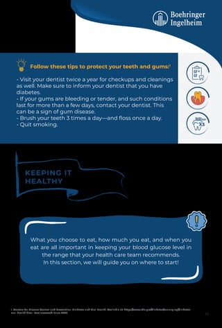 Follow these tips to protect your teeth and gums:1
- Visit your dentist twice a year for checkups and cleanings
as well. Make sure to inform your dentist that you have
diabetes.
- If your gums are bleeding or tender, and such conditions
last for more than a few days, contact your dentist. This
can be a sign of gum disease.
- Brush your teeth 3 times a day—and ﬂoss once a day.
- Quit smoking.
1. Centers for Disease Control and Prevention. Diabetes and Oral Health. Available at: https://www.cdc.gov/diabetes/managing/diabetes-
oral-health.html. Last accessed: June 2023.
KEEPING IT
HEALTHY
What you choose to eat, how much you eat, and when you
eat are all important in keeping your blood glucose level in
the range that your health care team recommends.
In this section, we will guide you on where to start!
10
 