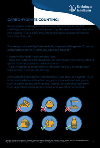 CARBOHYDRATE COUNTING:1
Carbohydrate counting involves keeping track of the amount of
carbohydrates you eat and drink each day. Because carbohydrates turn
into glucose in your body, they affect your blood glucose level more
than other foods do.
The amount of carbohydrates in foods is measured in grams. To count
carbohydrate grams in what you eat, you’ll need to:1
- Learn which foods have carbohydrates
- Read the Nutrition Facts food label, or learn to estimate the number of
grams of carbohydrate in the foods you eat
- Add the grams of carbohydrate from each food you eat to get your
total for each meal and for the day
Most carbohydrates come from starches, fruits, milk, and sweets. Try to
limit carbohydrates with added sugars or those with reﬁned grains,
such as white bread and white rice. Instead, eat carbohydrates from
fruit, vegetables, whole grains, beans, and low-fat or nonfat milk.
1. National Institute of Diabetes and Digestive and Kidney Disease. Diabetes Diet, Eating, & Physical Activity. Available at: https://www.niddk.
nih.gov/health-information/diabetes/overview/diet-eating-physical-activity. Last accessed: June 2023. 12
 