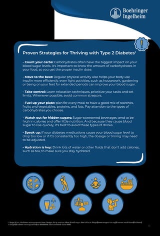 Proven Strategies for Thriving with Type 2 Diabetes1
- Count your carbs: Carbohydrates often have the biggest impact on your
blood sugar levels. it's important to know the amount of carbohydrates in
your food, so you get the proper insulin dose.
- Move to the beat: Regular physical activity also helps your body use
insulin more efﬁciently. even light activities, such as housework, gardening
or being on your feet for extended periods can improve your blood sugar.
- Take control: Learn relaxation techniques, prioritize your tasks and set
limits. Whenever possible, avoid common stressors.
- Fuel up your plate: plan for every meal to have a good mix of starches,
fruits and vegetables, proteins, and fats. Pay attention to the types of
carbohydrates you choose.
- Watch out for hidden sugars: Sugar-sweetened beverages tend to be
high in calories and offer little nutrition. And because they cause blood
sugar to rise quickly, it's best to avoid these types of drinks.
- Speak up: If your diabetes medications cause your blood sugar level to
drop too low or if it's consistently too high, the dosage or timing may need
to be adjusted.
- Hydration is key: Drink lots of water or other ﬂuids that don't add calories,
such as tea, to make sure you stay hydrated.
1. Mayo Clinic. Diabetes management: How lifestyle, daily routine affect blood sugar. Available at: https://www.mayoclinic.org/diseases-conditions/diabetes/
in-depth/diabetes-management/art-20047963. Last accessed: June 2023.
16
 
