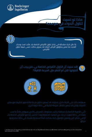 ‫ﻧﺴﻴﺖ‬ ‫ﻟﻮ‬ ‫ﻣﺎذا‬
‫ﻣﻮﻋﺪه؟‬ ‫ﻲ‬
‫ﻓ‬ ‫اﻟﺪواء‬ ‫ﺗﻨﺎول‬
.‫وﺣﺪك‬ ‫ﻟﺴﺖ‬ ‫ﻓﺄﻧﺖ‬ ،‫ﺑﻚ‬ ‫اﻟﺨﺎﺻﺔ‬ ‫اﻷﻗﺮاص‬ ‫ﺗﻨﺎول‬ ‫ﺗﺬﻛﺮ‬ ‫ﻓﻲ‬ ‫ﻣﺸﻜﻠﺔ‬ ‫ﻟﺪﻳﻚ‬ ‫ﻛﺎن‬ ‫إذا‬
‫ﺗﻨﺎول‬ ‫ﻓﻴﻬﺎ‬ ‫ﻧﻨﺴﻰ‬ ‫ﺑﺤﺎﻻت‬ ‫ﻳﻤﺮون‬ ‫ﻗﺪ‬ ‫اﻟﺪواء‬ ‫أﻗﺮاص‬ ‫ﻳﺘﻨﺎوﻟﻮن‬ ‫ﻣﻤﻦ‬ ‫ﻣﻨﺎ‬ ‫اﻟﻌﺪﻳﺪ‬
.‫اﻷﻗﺮاص‬
‫أن‬ ‫ﻳﺠﺐ‬ ‫ﻫﻞ‬ ،‫ﺑﻲ‬ ‫اﻟﺨﺎﺻﺔ‬ ‫اﻷﻗﺮاص‬ ‫اﺗﻨﺎول‬ ‫أن‬ ‫ﻧﺴﻴﺖ‬ ‫ﻟﻘﺪ‬
١
‫اﻟﺘﺎﻟﻴﺔ؟‬ ‫اﻟﺠﺮﻋﺔ‬ ‫ﺣﱴ‬ ‫أﻧﺘﻈﺮ‬ ‫أم‬ ‫اﻵن‬ ‫أﺗﻨﺎوﻟﻬﺎ‬
‫ﺑﻌﺾ‬ ‫ﻣﻊ‬ ‫ﺗﺬﻛﺮﻫﺎ‬ ‫ﻓﻮر‬ ‫ﻓﺎﺋﺘﺔ‬ ‫ﺟﺮﻋﺔ‬ ‫ﺑﺘﻨﺎول‬ ‫ﺴﻤﺢ‬ ُ‫ﻳ‬ ‫ﻗﺪ‬ .‫ﺗﺘﻨﺎوﻟﻪ‬ ‫اﻟﺬي‬ ‫اﻟﺪواء‬ ‫ﻋﻠﻰ‬ ‫ذﻟﻚ‬ ‫ﺳﻴﻌﺘﻤﺪ‬
.‫أﺧﺮى‬ ‫ادوﻳﺔ‬ ‫ﺣﺎﻟﺔ‬ ‫ﻓﻲ‬ ‫اﻟﺘﺎﻟﻴﺔ‬ ‫اﻟﺠﺮﻋﺔ‬ ‫ﺑﺎﻧﺘﻈﺎر‬ ‫ﻨﺼﺢ‬ ُ‫ﻳ‬ ‫ﻗﺪ‬ ‫وﻟﻜﻦ‬ ،‫اﻷدوﻳﺔ‬
‫ﻳﺠﺐ‬ ‫ﻣﺎ‬ ً
‫ﻋﺎدة‬ ‫ﺳﻴﻮﺿﺢ‬ ‫واﻟﺬي‬ ،‫ﻟﻠﻤﺮﻳﺾ‬ ‫ﻣﻌﻠﻮﻣﺎت‬ ‫ﺑﻜﺘﻴﺐ‬ ‫ﻣﺮﻓﻘﺔ‬ ‫ﺑﻚ‬ ‫اﻟﺨﺎﺻﺔ‬ ‫اﻷدوﻳﺔ‬ ‫ﺗﺄﺗﻲ‬
,‫ﺑﻚ‬ ‫اﻟﺨﺎﺻﺔ‬ ‫اﻷﻗﺮاص‬ ‫ﻣﻊ‬ ‫إﻣﺎ‬ ‫اﻟﻜﺘﻴﺐ‬ ‫ﺑﻬﺬا‬ ‫اﻻﺣﺘﻔﺎظ‬ ‫اﻟﻤﻔﻴﺪ‬ ‫ﻣﻦ‬ .‫ﺟﺮﻋﺔ‬ ‫ﺗﻔﻮﻳﺖ‬ ‫ﺣﺎﻟﺔ‬ ‫ﻓﻲ‬ ‫ﻓﻌﻠﻪ‬
‫وﺟﻮد‬ ‫ﻋﺪم‬ ‫ﺣﺎﻟﺔ‬ ‫ﻓﻲ‬ ‫ﻃﺒﻴﺒﻚ‬ ‫اﺳﺘﺸﺎرة‬ ً‫أﻳﻀﺎ‬ ‫ﻳﻤﻜﻨﻚ‬ .‫إﻟﻴﻪ‬ ‫اﻟﻮﺻﻮل‬ ‫وﺳﻬﻞ‬ ‫آﻣﻦ‬ ‫ﻣﻜﺎن‬ ‫ﻓﻲ‬ ‫أو‬
.‫ﻣﺮﺟﻊ‬
1. Diabetes.com.uk. Forgetting to Take Tablets. Available at: https://www.diabetes.co.uk/diabetes-medication/forgetting-to-take-tablets.html.
Last accessed: June 2023 14
 