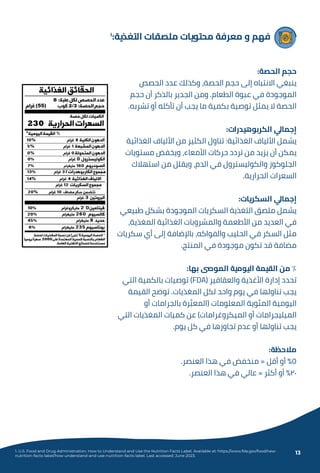 ١
:‫اﻟﺘﻐﺬﻳﺔ‬ ‫ﻣﻠﺼﻘﺎت‬ ‫ﻣﺤﺘﻮﻳﺎت‬ ‫ﻣﻌﺮﻓﺔ‬ ‫و‬ ‫ﻓﻬﻢ‬
:‫اﻟﺤﺼﺔ‬ ‫ﺣﺠﻢ‬
‫اﻟﺤﺼﺺ‬ ‫ﻋﺪد‬ ‫وﻛﺬﻟﻚ‬ ،‫اﻟﺤﺼﺔ‬ ‫ﺣﺠﻢ‬ ‫إﻟﻰ‬ ‫اﻻﻧﺘﺒﺎه‬ ‫ﻳﻨﺒﻐﻲ‬
‫ﺣﺠﻢ‬ ‫أن‬ ‫ﺑﺎﻟﺬﻛﺮ‬ ‫اﻟﺠﺪﻳﺮ‬ ‫وﻣﻦ‬ .‫اﻟﻄﻌﺎم‬ ‫ﻋﺒﻮة‬ ‫ﻓﻲ‬ ‫اﻟﻤﻮﺟﻮدة‬
.‫ﺗﺸﺮﺑﻪ‬ ‫أو‬ ‫ﺗﺄﻛﻠﻪ‬ ‫أن‬ ‫ﻳﺠﺐ‬ ‫ﻣﺎ‬ ‫ﺑﻜﻤﻴﺔ‬ ‫ﺗﻮﺻﻴﺔ‬ ‫ﻳﻤﺜﻞ‬ ‫ﻻ‬ ‫اﻟﺤﺼﺔ‬
:‫اﻟﻜﺮﺑﻮﻫﻴﺪرات‬ ‫إﺟﻤﺎﱄ‬
‫اﻟﻐﺬاﺋﻴﺔ‬ ‫اﻷﻟﻴﺎف‬ ‫ﻣﻦ‬ ‫اﻟﻜﺜﻴﺮ‬ ‫ﺗﻨﺎول‬ :‫اﻟﻐﺬاﺋﻴﺔ‬ ‫اﻷﻟﻴﺎف‬ ‫ﻳﺸﻤﻞ‬
‫ﻣﺴﺘﻮﻳﺎت‬ ‫وﻳﺨﻔﺾ‬ ،‫اﻷﻣﻌﺎء‬ ‫ﺣﺮﻛﺎت‬ ‫ﺗﺮدد‬ ‫ﻣﻦ‬ ‫ﻳﺰﻳﺪ‬ ‫أن‬ ‫ﻳﻤﻜﻦ‬
‫اﺳﺘﻬﻼك‬ ‫ﻣﻦ‬ ‫وﻳﻘﻠﻞ‬ ،‫اﻟﺪم‬ ‫ﻓﻲ‬ ‫واﻟﻜﻮﻟﻴﺴﺘﺮول‬ ‫اﻟﺠﻠﻮﻛﻮز‬
.‫اﻟﺤﺮارﻳﺔ‬ ‫اﻟﺴﻌﺮات‬
:‫اﻟﺴﻜﺮﻳﺎت‬ ‫إﺟﻤﺎﱄ‬
‫ﻃﺒﻴﻌﻲ‬ ‫ﺑﺸﻜﻞ‬ ‫اﻟﻤﻮﺟﻮدة‬ ‫اﻟﺴﻜﺮﻳﺎت‬ ‫اﻟﺘﻐﺬﻳﺔ‬ ‫ﻣﻠﺼﻖ‬ ‫ﻳﺸﻤﻞ‬
،‫اﻟﻤﻐﺬﻳﺔ‬ ‫اﻟﻐﺬاﺋﻴﺔ‬ ‫واﻟﻤﺸﺮوﺑﺎت‬ ‫اﻷﻃﻌﻤﺔ‬ ‫ﻣﻦ‬ ‫اﻟﻌﺪﻳﺪ‬ ‫ﻓﻲ‬
‫ﺳﻜﺮﻳﺎت‬ ‫أي‬ ‫إﻟﻰ‬ ‫ﺑﺎﻹﺿﺎﻓﺔ‬ ،‫واﻟﻔﻮاﻛﻪ‬ ‫اﻟﺤﻠﻴﺐ‬ ‫ﻓﻲ‬ ‫اﻟﺴﻜﺮ‬ ‫ﻣﺜﻞ‬
.‫اﻟﻤﻨﺘﺞ‬ ‫ﻓﻲ‬ ‫ﻣﻮﺟﻮدة‬ ‫ﺗﻜﻮن‬ ‫ﻗﺪ‬ ‫ﻣﻀﺎﻓﺔ‬
:‫ﺑﻬﺎ‬ ‫اﻟﻤﻮﴅ‬ ‫اﻟﻴﻮﻣﻴﺔ‬ ‫اﻟﻘﻴﻤﺔ‬ ‫ﻣﻦ‬ ٪
‫اﻟﺘﻲ‬ ‫ﺑﺎﻟﻜﻤﻴﺔ‬ ‫ﺗﻮﺻﻴﺎت‬ (FDA) ‫واﻟﻌﻘﺎﻗﻴﺮ‬ ‫اﻷﻏﺬﻳﺔ‬ ‫إدارة‬ ‫ﺗﺤﺪد‬
‫اﻟﻘﻴﻤﺔ‬ ‫ﺗﻮﺿﺢ‬ .‫اﻟﻤﻐﺬﻳﺎت‬ ‫ﻟﻜﻞ‬ ‫واﺣﺪ‬ ‫ﻳﻮم‬ ‫ﻓﻲ‬ ‫ﺗﻨﺎوﻟﻬﺎ‬ ‫ﻳﺠﺐ‬
‫أو‬ ‫ﺑﺎﻟﺠﺮاﻣﺎت‬ ‫ﺮة‬ �‫)اﻟﻤﻌﺒ‬ ‫اﻟﻤﻌﻠﻮﻣﺎت‬ ‫اﻟﻤﺌﻮﻳﺔ‬ ‫اﻟﻴﻮﻣﻴﺔ‬
‫اﻟﺘﻲ‬ ‫اﻟﻤﻐﺬﻳﺎت‬ ‫ﻛﻤﻴﺎت‬ ‫ﻋﻦ‬ (‫اﻟﻤﻴﻜﺮوﻏﺮاﻣﺎت‬ ‫أو‬ ‫اﻟﻤﻴﻠﻴﺠﺮاﻣﺎت‬
.‫ﻳﻮم‬ ‫ﻛﻞ‬ ‫ﻓﻲ‬ ‫ﺗﺠﺎوزﻫﺎ‬ ‫ﻋﺪم‬ ‫أو‬ ‫ﺗﻨﺎوﻟﻬﺎ‬ ‫ﻳﺠﺐ‬
:‫ﻣﻼﺣﻈﺔ‬
.‫اﻟﻌﻨﺼﺮ‬ ‫ﻫﺬا‬ ‫ﻓﻲ‬ ‫ﻣﻨﺨﻔﺾ‬ = ‫أﻗﻞ‬ ‫أو‬ ٪٥
.‫اﻟﻌﻨﺼﺮ‬ ‫ﻫﺬا‬ ‫ﻓﻲ‬ ‫ﻋﺎﻟﻲ‬ = ‫أﻛﺜﺮ‬ ‫أو‬ ٪٢٠
1. U.S. Food and Drug Administration. How to Understand and Use the Nutrition Facts Label. Available at: https://www.fda.gov/food/new-
nutrition-facts-label/how-understand-and-use-nutrition-facts-label. Last accessed: June 2023.
13
 