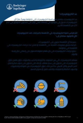 ‫اﻟﻜﺮﺑﻮﻫﻴﺪرات‬ ‫ﻟﻌﺪ‬ .‫ﺑﺎﻟﺠﺮاﻣﺎت‬ ‫اﻷﻃﻌﻤﺔ‬ ‫ﻲ‬
‫ﻓ‬ ‫اﻟﻜﺮﺑﻮﻫﻴﺪرات‬ ‫ﻛﻤﻴﺔ‬ ‫ﻗﻴﺎس‬ ‫ﺗﺘﻢ‬
١
:‫إﱃ‬ ‫ﺳﺘﺤﺘﺎج‬ ،‫ﺗﺘﻨﺎوﻟﻬﺎ‬ ‫اﻟﱵ‬
.‫اﻟﻜﺮﺑﻮﻫﻴﺪرات‬ ‫ﻋﻠﻰ‬ ‫ﺗﺤﺘﻮي‬ ‫اﻷﻃﻌﻤﺔ‬ ‫أي‬ ‫ﻣﻌﺮﻓﺔ‬ -
‫ﻓﻲ‬ ‫اﻟﻜﺮﺑﻮﻫﻴﺪرات‬ ‫ﺟﺮاﻣﺎت‬ ‫ﻋﺪد‬ ‫ﺗﻘﺪﻳﺮ‬ ‫أو‬ ،‫اﻷﻃﻌﻤﺔ‬ ‫ﻋﻠﻰ‬ ‫اﻟﺘﻐﺬﻳﺔ‬ ‫ﻣﻌﻠﻮﻣﺎت‬ ‫ﻣﻠﺼﻖ‬ ‫ﻗﺮاءة‬ -
.‫ﺗﺘﻨﺎوﻟﻬﺎ‬ ‫اﻟﺘﻲ‬ ‫اﻷﻃﻌﻤﺔ‬
‫وﺟﺒﺔ‬ ‫ﻟﻜﻞ‬ ‫إﺟﻤﺎﻟﻲ‬ ‫ﻋﻠﻰ‬ ‫ﻟﻠﺤﺼﻮل‬ ‫ﺗﺘﻨﺎوﻟﻪ‬ ‫ﻃﻌﺎم‬ ‫ﻛﻞ‬ ‫ﻓﻲ‬ ‫اﻟﻜﺮﺑﻮﻫﻴﺪرات‬ ‫ﺟﺮاﻣﺎت‬ ‫ﺟﻤﻊ‬ -
.‫وﻟﻠﻴﻮم‬
‫ﺗﻨﺎول‬ ‫ﺗﻘﻠﻴﻞ‬ ‫ﺣﺎول‬ .‫واﻟﺤﻠﻮﻳﺎت‬ ‫واﻟﺤﻠﻴﺐ‬ ‫واﻟﻔﻮاﻛﻪ‬ ‫اﻟﻨﺸﻮﻳﺎت‬ ‫ﻣﻦ‬ ‫ﺗﺄﺗﻲ‬ ‫اﻟﻜﺮﺑﻮﻫﻴﺪرات‬ ‫ﻣﻌﻈﻢ‬
‫ﻣﺜﻞ‬ ‫ﻣﻜﺮرة‬ ‫ﺣﺒﻮب‬ ‫ﻋﻠﻰ‬ ‫ﺗﺤﺘﻮي‬ ‫اﻟﺘﻲ‬ ‫ﺗﻠﻚ‬ ‫أو‬ ,‫ﻣﻀﺎف‬ ‫ﺳﻜﺮ‬ ‫ﻋﻠﻰ‬ ‫ﺗﺤﺘﻮي‬ ‫اﻟﺘﻲ‬ ‫اﻟﻜﺮﺑﻮﻫﻴﺪرات‬
‫واﻟﺨﻀﺮوات‬ ‫اﻟﻔﻮاﻛﻪ‬ ‫ﻣﻦ‬ ‫اﻟﻜﺮﺑﻮﻫﻴﺪرات‬ ‫ﺗﻨﺎول‬ ,‫ذﻟﻚ‬ ‫ﻣﻦ‬ ً‫ﺑﺪﻻ‬ .‫اﻷﺑﻴﺾ‬ ‫واﻷرز‬ ‫اﻷﺑﻴﺾ‬ ‫اﻟﺨﺒﺰ‬
.‫اﻟﺪﺳﻢ‬ ‫ﻣﻨﺰوع‬ ‫أو‬ ‫ﻗﻠﻴﻞ‬ ‫واﻟﺤﻠﻴﺐ‬ ‫واﻟﺒﻘﻮﻟﻴﺎت‬ ‫اﻟﻜﺎﻣﻠﺔ‬ ‫واﻟﺤﺒﻮب‬
1. National Institute of Diabetes and Digestive and Kidney Disease. Diabetes Diet, Eating, & Physical Activity. Available at: https://www.niddk.nih.gov/
health-information/diabetes/overview/diet-eating-physical-activity. Last accessed: June 2023.
١
:‫اﻟﻜﺮﺑﻮﻫﻴﺪرات‬ ‫ﻋﺪ‬
‫ﻷن‬ ً‫ﻧﻈﺮا‬ .ً‫ﻳﻮﻣﻴﺎ‬ ‫ﺗﺘﻨﺎوﻟﻬﺎ‬ ‫اﻟﺘﻲ‬ ‫اﻟﻜﺮﺑﻮﻫﻴﺪرات‬ ‫ﻛﻤﻴﺔ‬ ‫ﺗﺘﺒﻊ‬ ‫ﻳﺘﻀﻤﻦ‬ ‫اﻟﻜﺮﺑﻮﻫﻴﺪرات‬ ‫ﻋﺪ‬
‫اﻟﺪم‬ ‫ﻓﻲ‬ ‫اﻟﺠﻠﻮﻛﻮز‬ ‫ﻣﺴﺘﻮى‬ ‫ﻋﻠﻰ‬ ‫ﺗﺆﺛﺮ‬ ‫ﻓﻬﻲ‬ ،‫ﺟﺴﻤﻚ‬ ‫ﻓﻲ‬ ‫ﺟﻠﻮﻛﻮز‬ ‫إﻟﻰ‬ ‫ﺗﺘﺤﻮل‬ ‫اﻟﻜﺮﺑﻮﻫﻴﺪرات‬
.‫اﻷﺧﺮى‬ ‫اﻷﻃﻌﻤﺔ‬ ‫ﻣﻦ‬ ‫أﻛﺜﺮ‬
12
 