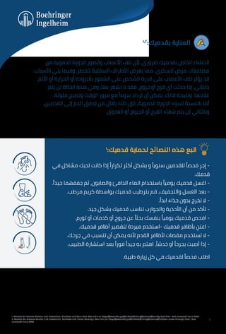 ١,٢
:‫ﺑﻘﺪﻣﻴﻚ‬ ‫اﻟﻌﻨﺎﻳﺔ‬
‫ﻣﻦ‬ ‫اﻟﺪﻣﻮﻳﺔ‬ ‫اﻟﺪورة‬ ‫وﻗﺼﻮر‬ ‫اﻷﻋﺼﺎب‬ ‫ﺗﻠﻒ‬ ‫ﻷن‬ ،‫ﺿﺮوري‬ ‫ﺑﻘﺪﻣﻴﻚ‬ ‫اﻟﺨﺎص‬ ‫اﻻﻋﺘﻨﺎء‬
:‫اﻷﺳﺒﺎب‬ ‫ﻳﻠﻲ‬ ‫وﻓﻴﻤﺎ‬ .‫ﻟﻠﺨﻄﺮ‬ ‫اﻟﺴﻔﻠﻴﺔ‬ ‫اﻷﻃﺮاف‬ ‫ﻳﻌﺮض‬ ‫ﻣﻤﺎ‬ ،‫اﻟﺴﻜﺮي‬ ‫ﻣﺮض‬ ‫ﻣﻀﺎﻋﻔﺎت‬
.‫اﻷﻟﻢ‬ ‫أو‬ ‫اﻟﺤﺮارة‬ ‫أو‬ ‫ﺑﺎﻟﺒﺮودة‬ ‫اﻟﺸﻌﻮر‬ ‫ﻋﻠﻰ‬ ‫اﻟﺸﺨﺺ‬ ‫ﻗﺪرة‬ ‫ﻋﻠﻰ‬ ‫اﻷﻋﺼﺎب‬ ‫ﺗﻠﻒ‬ ‫ﻳﺆﺛﺮ‬ ‫ﻗﺪ‬
‫ﻳﺘﻢ‬ ‫ﻟﻦ‬ ‫اﻟﺤﺎﻟﺔ‬ ‫ﻫﺬه‬ ‫وﻓﻲ‬ ،‫ﺑﻬﺎ‬ ‫ﺗﺸﻌﺮ‬ ‫ﻻ‬ ‫ﻓﻘﺪ‬ ،‫ﺟﺮوح‬ ‫أو‬ ‫ﻗﺮح‬ ‫أي‬ ‫ﺣﺪﺛﺖ‬ ‫إذا‬ ،‫ﺑﺎﻟﺘﺎﻟﻲ‬
.‫ﻣﻠﻮﺛﺔ‬ ‫وﺗﺼﺒﺢ‬ ‫اﻟﻮﻗﺖ‬ ‫ﻣﺮور‬ ‫ﻣﻊ‬ ً‫ﺳﻮءا‬ ‫ﺗﺰداد‬ ‫أن‬ ‫ﻳﻤﻜﻦ‬ ،‫ﻟﺬﻟﻚ‬ ‫وﻧﺘﻴﺠﺔ‬ .‫ﻋﻼﺟﻬﺎ‬
،‫اﻟﻘﺪﻣﻴﻦ‬ ‫إﻟﻰ‬ ‫اﻟﺪم‬ ‫ﺗﺪﻓﻖ‬ ‫ﻣﻦ‬ ‫ﻳﻘﻠﻞ‬ ‫ذﻟﻚ‬ ‫ﻓﺈن‬ ،‫اﻟﺪﻣﻮﻳﺔ‬ ‫اﻟﺪورة‬ ‫ﻟﺴﻮء‬ ‫ﺑﺎﻟﻨﺴﺒﺔ‬ ‫أﻣﺎ‬
.‫اﻟﻌﺪوى‬ ‫أو‬ ‫اﻟﺠﺮوح‬ ‫أو‬ ‫اﻟﻘﺮح‬ ‫ﺷﻔﺎء‬ ‫ﻳﺘﻢ‬ ‫ﻟﻦ‬ ‫وﺑﺎﻟﺘﺎﻟﻲ‬
١
:‫ﻗﺪﻣﻴﻚ‬ ‫ﻟﺤﻤﺎﻳﺔ‬ ‫اﻟﻨﺼﺎﺋﺢ‬ ‫ﻫﺬه‬ ‫اﺗﺒﻊ‬
‫ﻓﻲ‬ ‫ﻣﺸﺎﻛﻞ‬ ‫ﻟﺪﻳﻚ‬ ‫ﻛﺎﻧﺖ‬ ‫إذا‬ ً‫ﺗﻜﺮارا‬ ‫أﻛﺜﺮ‬ ‫ﺑﺸﻜﻞ‬ ‫و‬ ً‫ﺳﻨﻮﻳﺎ‬ ‫ﻟﻠﻘﺪﻣﻴﻦ‬ ً‫ﻓﺤﺼﺎ‬ ِ‫إﺟﺮ‬ -
.‫ﻗﺪﻣﻚ‬
.ً‫ﺟﻴﺪا‬ ‫ﺟﻔﻔﻬﻤﺎ‬ ‫ﺛﻢ‬ ،‫واﻟﺼﺎﺑﻮن‬ ‫اﻟﺪاﻓﺊ‬ ‫اﻟﻤﺎء‬ ‫ﺑﺎﺳﺘﺨﺪام‬ ً‫ﻳﻮﻣﻴﺎ‬ ‫ﻗﺪﻣﻴﻚ‬ ‫اﻏﺴﻞ‬ -
.‫ﻣﺮﻃﺐ‬ ‫ﻛﺮﻳﻢ‬ ‫ﺑﻮاﺳﻄﺔ‬ ‫ﻗﺪﻣﻴﻚ‬ ‫ﺑﺘﺮﻃﻴﺐ‬ ‫ﻗﻢ‬ ،‫واﻟﺘﺠﻔﻴﻒ‬ ‫اﻟﻐﺴﻞ‬ ‫ﺑﻌﺪ‬ -
.ً‫اﺑﺪا‬ ‫ﺣﺬاء‬ ‫ﺑﺪون‬ ‫ﺗﺨﺮج‬ ‫ﻻ‬ -
.‫ﺟﻴﺪ‬ ‫ﺑﺸﻜﻞ‬ ‫ﻗﺪﻣﻴﻚ‬ ‫ﺗﻨﺎﺳﺐ‬ ‫واﻟﺠﻮارب‬ ‫اﻷﺣﺬﻳﺔ‬ ‫أن‬ ‫ﻣﻦ‬ ‫ﺗﺄﻛﺪ‬ -
.‫ﺗﻮرم‬ ‫أو‬ ‫ﻛﺪﻣﺎت‬ ‫أو‬ ‫ﺟﺮوح‬ ‫ﻋﻦ‬ ً‫ﺑﺤﺜﺎ‬ ‫ﺑﻨﻔﺴﻚ‬ ً‫ﻳﻮﻣﻴﺎ‬ ‫ﻗﺪﻣﻴﻚ‬ ‫اﻓﺤﺺ‬ -
.‫ﻗﺪﻣﻴﻚ‬ ‫أﻇﺎﻓﺮ‬ ‫ﻟﺘﻘﺼﻴﺮ‬ ‫ﻣﺒﺮدة‬ ‫اﺳﺘﺨﺪم‬- ‫ﻗﺪﻣﻴﻚ‬ ‫ﺑﺄﻇﺎﻓﺮ‬ ِ
‫اﻋﺘﻦ‬ -
.‫ﺟﺮﺣﻚ‬ ‫ﻓﻲ‬ ‫ﺗﺘﺴﺒﺐ‬ ‫أن‬ ‫ﻳﻤﻜﻦ‬ ‫ﻷﻧﻪ‬ ‫اﻟﻘﺪم‬ ‫ﻷﻇﺎﻓﺮ‬ ‫ﻣﻘﺼﺎت‬ ‫ﺗﺴﺘﺨﺪم‬ ‫ﻻ‬ -
.‫اﻟﻄﺒﻴﺐ‬ ‫اﺳﺘﺸﺎرة‬ ‫ﺑﻌﺪ‬ ً‫ﻓﻮرا‬ ً‫ﺟﻴﺪا‬ ‫ﺑﻪ‬ ‫اﻫﺘﻢ‬ ،ً‫ﺧﺪﺷﺎ‬ ‫أو‬ ً‫ﺑﺠﺮﺣﺎ‬ ‫أﺻﺒﺖ‬ ‫إذا‬ -
.‫ﻃﺒﻴﺔ‬ ‫زﻳﺎرة‬ ‫ﻛﻞ‬ ‫ﻓﻲ‬ ‫ﻟﻘﺪﻣﻴﻚ‬ ً‫ﻓﺤﺼﺎ‬ ‫اﻃﻠﺐ‬
1. Centers for Disease Control and Prevention. Diabetes and Your Feet. Available at: https://www.cdc.gov/diabetes/library/features/healthy-feet.html. Last accessed: June 2023.
2. Centers for Disease Control and Prevention. Diabetes and Nerve Damage. Available at: https://www.cdc.gov/diabetes/library/features/diabetes-nerve-damage.html. Last
accessed: June 2023.
6
 