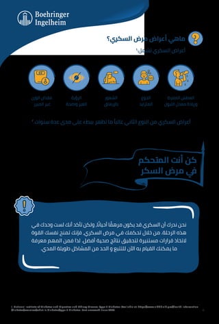 ‫اﻟﺴﻜﺮي؟‬ ‫ﻣﺮض‬ ‫أﻋﺮاض‬ ‫ﻣﺎﻫﻲ‬
١
:‫ﺗﺸﻤﻞ‬ ‫اﻟﺴﻜﺮي‬ ‫أﻋﺮاض‬
٢
.‫ﺳﻨﻮات‬ ‫ﻋﺪة‬ ‫ﻣﺪى‬ ‫ﻋﻠﻰ‬ ‫ﺑﺒﻂء‬ ‫ﺗﻈﻬﺮ‬ ‫ﻣﺎ‬ ً‫ﻏﺎﻟﺒﺎ‬ ‫اﻟﺜﺎﻧﻲ‬ ‫اﻟﻨﻮع‬ ‫ﻣﻦ‬ ‫اﻟﺴﻜﺮي‬ ‫أﻋﺮاض‬
‫اﻟﻮزن‬ ‫ﻓﻘﺪان‬
‫اﻟﻤﺒﺮر‬ ‫ﻏﻴﺮ‬
‫اﻟﺮؤﻳﺔ‬
‫واﺿﺤﺔ‬ ‫اﻟﻐﻴﺮ‬
‫اﻟﺸﻌﻮر‬
‫ﺑﺎﻹرﻫﺎق‬
‫اﻟﺠﻮع‬
‫اﻟﻤﺘﺰاﻳﺪ‬
‫اﻟﻤﻔﺮط‬ ‫اﻟﻌﻄﺶ‬
‫اﻟﺘﺒﻮل‬ ‫ﻣﻌﺪل‬ ‫وزﻳﺎدة‬
1. National Institute of Diabetes and Digestive and Kidney Disease. Type 2 Diabetes. Available at: https://www.niddk.nih.gov/health-information
/diabetes/overview/what-is-diabetes/type-2-diabetes. Last accessed: June 2023.
‫ﻓﻲ‬ ‫وﺣﺪك‬ ‫ﻟﺴﺖ‬ ‫أﻧﻚ‬ ‫ﺗﺄﻛﺪ‬ ‫وﻟﻜﻦ‬ ،‫ﺎ‬ ً‫أﺣﻴﺎﻧ‬ ‫ﺎ‬ ً
‫ﻣﺮﻫﻘ‬ ‫ﻳﻜﻮن‬ ‫ﻗﺪ‬ ‫اﻟﺴﻜﺮي‬ ‫أن‬ ‫ﻧﺪرك‬ ‫ﻧﺤﻦ‬
‫اﻟﻘﻮة‬ ‫ﻧﻔﺴﻚ‬ ‫ﺗﻤﻨﺢ‬ ‫ﻓﺈﻧﻚ‬ ،‫اﻟﺴﻜﺮي‬ ‫ﻣﺮض‬ ‫ﻓﻲ‬ ‫ﺗﺤﻜﻤﻚ‬ ‫ﺧﻼل‬ ‫ﻣﻦ‬ .‫اﻟﺮﺣﻠﺔ‬ ‫ﻫﺬه‬
‫ﻣﻌﺮﻓﺔ‬ ‫اﻟﻤﻬﻢ‬ ‫ﻓﻤﻦ‬ ‫ﻟﺬا‬ .‫أﻓﻀﻞ‬ ‫ﺻﺤﻴﺔ‬ ‫ﻧﺘﺎﺋﺞ‬ ‫ﻟﺘﺤﻘﻴﻖ‬ ‫ﻣﺴﺘﻨﻴﺮة‬ ‫ﻗﺮارات‬ ‫ﻻﺗﺨﺎذ‬
.‫اﻟﻤﺪي‬ ‫ﻃﻮﻳﻠﺔ‬ ‫اﻟﻤﺸﺎﻛﻞ‬ ‫ﻣﻦ‬ ‫اﻟﺤﺪ‬ ‫و‬ ‫ﻟﻠﺘﺘﺒﻊ‬ ‫اﻵن‬ ‫ﺑﻪ‬ ‫اﻟﻘﻴﺎم‬ ‫ﻳﻤﻜﻨﻚ‬ ‫ﻣﺎ‬
‫اﻟﻤﺘﺤﻜﻢ‬ ‫أﻧﺖ‬ ‫ﻛﻦ‬
‫اﻟﺴﻜﺮ‬ ‫ﻣﺮض‬ ‫ﻲ‬
‫ﻓ‬
4
 