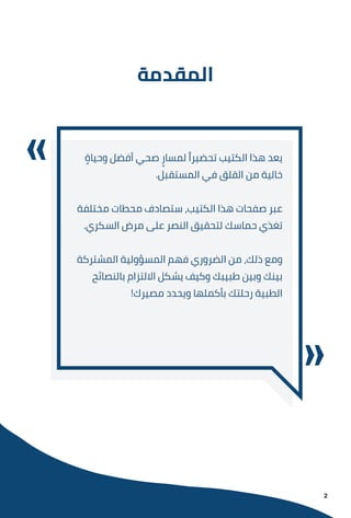 ‫اﻟﻤﻘﺪﻣﺔ‬
ٍ
‫وﺣﻴﺎة‬ ‫أﻓﻀﻞ‬ ‫ﺻﺤﻲ‬ ٍ‫ﻟﻤﺴﺎر‬ ً‫ﺗﺤﻀﻴﺮا‬ ‫اﻟﻜﺘﻴﺐ‬ ‫ﻫﺬا‬ ‫ﻳﻌﺪ‬
.‫اﻟﻤﺴﺘﻘﺒﻞ‬ ‫ﻓﻲ‬ ‫اﻟﻘﻠﻖ‬ ‫ﻣﻦ‬ ‫ﺧﺎﻟﻴﺔ‬
‫ﻣﺨﺘﻠﻔﺔ‬ ‫ﻣﺤﻄﺎت‬ ‫ﺳﺘﺼﺎدف‬ ،‫اﻟﻜﺘﻴﺐ‬ ‫ﻫﺬا‬ ‫ﺻﻔﺤﺎت‬ ‫ﻋﺒﺮ‬
.‫اﻟﺴﻜﺮي‬ ‫ﻣﺮض‬ ‫ﻋﻠﻰ‬ ‫اﻟﻨﺼﺮ‬ ‫ﻟﺘﺤﻘﻴﻖ‬ ‫ﺣﻤﺎﺳﻚ‬ ‫ﺗﻐﺬي‬
‫اﻟﻤﺸﺘﺮﻛﺔ‬ ‫اﻟﻤﺴﺆوﻟﻴﺔ‬ ‫ﻓﻬﻢ‬ ‫اﻟﻀﺮوري‬ ‫ﻣﻦ‬ ،‫ذﻟﻚ‬ ‫وﻣﻊ‬
‫ﺑﺎﻟﻨﺼﺎﺋﺢ‬ ‫اﻻﻟﺘﺰام‬ ‫ﻳﺸﻜﻞ‬ ‫وﻛﻴﻒ‬ ‫ﻃﺒﻴﺒﻚ‬ ‫وﺑﻴﻦ‬ ‫ﺑﻴﻨﻚ‬
!‫ﻣﺼﻴﺮك‬ ‫وﻳﺤﺪد‬ ‫ﺑﺄﻛﻤﻠﻬﺎ‬ ‫رﺣﻠﺘﻚ‬ ‫اﻟﻄﺒﻴﺔ‬
2
 