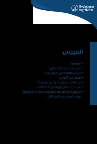 :‫اﻟﻔﻬﺮس‬
‫اﻟﻤﻘﺪﻣﺔ‬ •
‫اﻟﺴﻜﺮي‬ ‫ﻣﻊ‬ ‫ﺟﻴﺪة‬ ‫ﺑﺼﺤﺔ‬ ‫اﺑﻖ‬ •
‫اﻟﺴﻜﺮ‬ ‫ﻣﺮض‬ ‫ﻓﻲ‬ ‫اﻟﻤﺘﺤﻜﻢ‬ ‫أﻧﺖ‬ ‫ﻛﻦ‬ •
‫أوﻟﻮﻳﺘﻚ‬ ‫ﻫﻲ‬ ‫ﺻﺤﺘﻚ‬ •
‫ﻣﻮﻋﺪه؟‬ ‫ﻓﻲ‬ ‫اﻟﺪواء‬ ‫ﺗﻨﺎول‬ ‫ﻧﺴﻴﺖ‬ ‫ﻟﻮ‬ ‫ﻣﺎذا‬ •
‫ﻋﻼﺟﻚ‬ ‫ﺧﻄﺔ‬ ‫ﺗﺘﻄﻮر‬ ‫أن‬ ‫ﻳﻤﻜﻦ‬ ‫ﻛﻴﻒ‬ ‫ﺗﻌﺮف‬ •
‫ﻣﻊ‬ ‫ﻟﻠﻨﺠﺎح‬ ‫ﻣﺠﺮﺑﺔ‬ ‫اﺳﺘﺮاﺗﻴﺠﻴﺎت‬ :‫اﻟﺼﺤﻴﺔ‬ ‫اﻟﺤﻴﺎة‬ ‫ﻣﻔﺎﺗﻴﺢ‬ •
‫اﻟﺜﺎﻧﻲ‬ ‫اﻟﻨﻮع‬ ‫ﻣﻦ‬ ‫اﻟﺴﻜﺮي‬ ‫ﻣﺮض‬
1
 