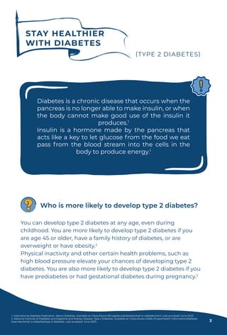 STAY HEALTHIER
WITH DIABETES
(TYPE 2 DIABETES)
Diabetes is a chronic disease that occurs when the
pancreas is no longer able to make insulin, or when
the body cannot make good use of the insulin it
produces.1
Insulin is a hormone made by the pancreas that
acts like a key to let glucose from the food we eat
pass from the blood stream into the cells in the
body to produce energy.1
You can develop type 2 diabetes at any age, even during
childhood. You are more likely to develop type 2 diabetes if you
are age 45 or older, have a family history of diabetes, or are
overweight or have obesity.2
Physical inactivity and other certain health problems, such as
high blood pressure elevate your chances of developing type 2
diabetes. You are also more likely to develop type 2 diabetes if you
have prediabetes or had gestational diabetes during pregnancy.2
Who is more likely to develop type 2 diabetes?
1. International diabetes Federation. About Diabetes. Available at: https://www.idf.org/aboutdiabetes/what-is-diabetes.html. Last accessed: June 2023.
2. National Institute of Diabetes and Digestive and Kidney Disease. Type 2 Diabetes. Available at: https://www.niddk.nih.gov/health-information/diabetes
/overview/what-is-diabetes/type-2-diabetes. Last accessed: June 2023. 3
 