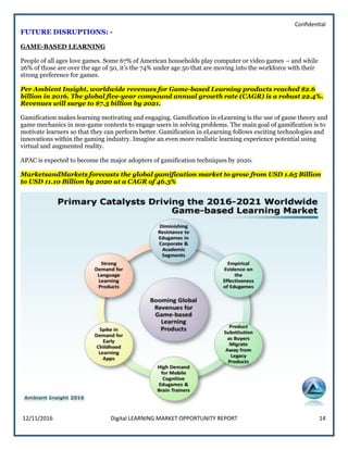 Confidential
12/11/2016 Digital LEARNING MARKET OPPORTUNITY REPORT 14
FUTURE DISRUPTIONS: -
GAME-BASED LEARNING
People of all ages love games. Some 67% of American households play computer or video games – and while
26% of those are over the age of 50, it’s the 74% under age 50 that are moving into the workforce with their
strong preference for games.
Per Ambient Insight, worldwide revenues for Game-based Learning products reached $2.6
billion in 2016. The global five-year compound annual growth rate (CAGR) is a robust 22.4%.
Revenues will surge to $7.3 billion by 2021.
Gamification makes learning motivating and engaging. Gamification in eLearning is the use of game theory and
game mechanics in non-game contexts to engage users in solving problems. The main goal of gamification is to
motivate learners so that they can perform better. Gamification in eLearning follows exciting technologies and
innovations within the gaming industry. Imagine an even more realistic learning experience potential using
virtual and augmented reality.
APAC is expected to become the major adopters of gamification techniques by 2020.
MarketsandMarkets forecasts the global gamification market to grow from USD 1.65 Billion
to USD 11.10 Billion by 2020 at a CAGR of 46.3%
 