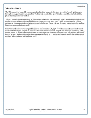 Confidential
12/11/2016 Digital LEARNING MARKET OPPORTUNITY REPORT 15
WEARABLE TECH
The U.S. market for wearable technologies in education is expected to grow at a rate of nearly 46% per year
through 2020, per market research firm Technavio2. Much of the growth in the wearables market will take
place at colleges and universities.
This is a trend driven substantially by consumers. Per Global Market Insight, North America wearable devices
market is expected to dominate global demand in the next five years. Asia Pacific is anticipated to exhibit
substantial growth due to low production costs in India and China. UK and Germany are estimated to lead the
European industry in this regard.
Per a Vanson Bourne survey of 300 IT decision makers in the UK, 29% of UK businesses have some form of
wearable technologies projects in practice. The main reasons for such projects are employee well-being (16%),
instant access to important information (15%), and improved customer service (14%). The greatest perceived
barrier to entry for wearable technology at work was having an IT infrastructure that could take advantage of
the data being collected and analyzed (20%)
 