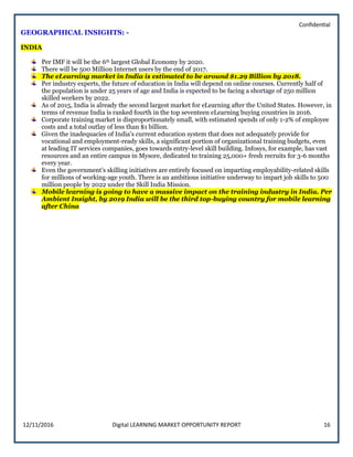 Confidential
12/11/2016 Digital LEARNING MARKET OPPORTUNITY REPORT 16
GEOGRAPHICAL INSIGHTS: -
INDIA
Per IMF it will be the 6th largest Global Economy by 2020.
There will be 500 Million Internet users by the end of 2017.
The eLearning market in India is estimated to be around $1.29 Billion by 2018.
Per industry experts, the future of education in India will depend on online courses. Currently half of
the population is under 25 years of age and India is expected to be facing a shortage of 250 million
skilled workers by 2022.
As of 2015, India is already the second largest market for eLearning after the United States. However, in
terms of revenue India is ranked fourth in the top seventeen eLearning buying countries in 2016.
Corporate training market is disproportionately small, with estimated spends of only 1-2% of employee
costs and a total outlay of less than $1 billion.
Given the inadequacies of India’s current education system that does not adequately provide for
vocational and employment-ready skills, a significant portion of organizational training budgets, even
at leading IT services companies, goes towards entry-level skill building. Infosys, for example, has vast
resources and an entire campus in Mysore, dedicated to training 25,000+ fresh recruits for 3-6 months
every year.
Even the government’s skilling initiatives are entirely focused on imparting employability-related skills
for millions of working-age youth. There is an ambitious initiative underway to impart job skills to 500
million people by 2022 under the Skill India Mission.
Mobile learning is going to have a massive impact on the training industry in India. Per
Ambient Insight, by 2019 India will be the third top-buying country for mobile learning
after China
 