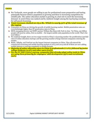Confidential
12/11/2016 Digital LEARNING MARKET OPPORTUNITY REPORT 17
CHINA
Per Technode, more people are willing to pay for professional exam preparation and testing
principally because China’s population is growing and there is increasing competition for
reliable jobs. The online education market is growing at a fast rate to meet the increasing
demand. In 2016 China was ranked 2nd by Ambient Insight among the top buying countries
for self-paced eLearning.
Total revenues clocked are $5.2 Bn. Which is nearly 50% of the total revenue of
the region.
Consumers in China are driving the growth of mobile learning market. Mobile penetration rates are
overwhelmingly higher than PC penetration rates in China.
MOX managing director and SOSV partner William Bao Bean tells Tech in Asia. “In China, one billion
people will soon be online, first on mobile – the largest mobile-only population in the world. That’s the
next billion.”
Per Ambient Insight, there are two major trends in China’s eLearning market: the proliferation (and fail
rate) of online education startups and the growing number of large Internet companies entering the
market.
Baidu, Alibaba, and TenCent are the largest Internet companies in China. They all entered the
commercial eLearning and mobile learning markets in 2013 and 2014 and all of them are now adding
mobile features or moving completely to mobile formats.
Majority of online education users in China is professionals (77.2%), followed by junior
college students (15.9%) and other users (6.9%).
Per the EU SME Centre’s survey, companies that already adopt online tools in China
are using them primarily for employees’ skill development (35%) and recruitment
(20%)
 