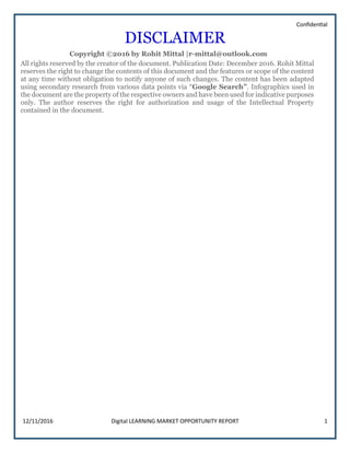 Confidential
12/11/2016 Digital LEARNING MARKET OPPORTUNITY REPORT 1
DISCLAIMER
Copyright ©2016 by Rohit Mittal |r-mittal@outlook.com
All rights reserved by the creator of the document. Publication Date: December 2016. Rohit Mittal
reserves the right to change the contents of this document and the features or scope of the content
at any time without obligation to notify anyone of such changes. The content has been adapted
using secondary research from various data points via “Google Search”. Infographics used in
the document are the property of the respective owners and have been used for indicative purposes
only. The author reserves the right for authorization and usage of the Intellectual Property
contained in the document.
 