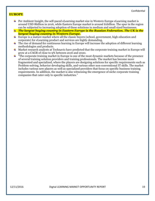 Confidential
12/11/2016 Digital LEARNING MARKET OPPORTUNITY REPORT 19
EUROPE
Per Ambient Insight, the self-paced eLearning market size in Western Europe eLearning market is
around USD 8billion in 2016, while Eastern Europe market is around $1billion. The spur in the region
can be subjected to increasing adoption of these solutions in medium and small sized businesses.
The largest buying country in Eastern Europe is the Russian Federation. The UK is the
largest buying country in Western Europe.
Europe is a mature market where all the classic buyers (school, government, high education and
corporate) for eLearning product and services are highly demanding.
The rise of demand for continuous learning in Europe will increase the adoption of different learning
methodologies and products.
Market research analysts at Technavio have predicted that the corporate training market in Europe will
grow at a CAGR of close to 9% between 2016 and 2020.
“The corporate training market in Europe is one of the most dynamic markets because of the presence
of several training solution providers and training professionals. The market has become more
fragmented and specialized, where the players are designing solutions for specific requirements such as
Problem-solving, behavior developing skills, and various other non-conventional IT skills. The market
includes various new players as well as specialized providers that focus on specific business training
requirements. In addition, the market is also witnessing the emergence of niche corporate training
companies that cater only to specific industries.”
 