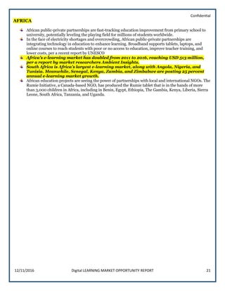 Confidential
12/11/2016 Digital LEARNING MARKET OPPORTUNITY REPORT 21
AFRICA
African public-private partnerships are fast-tracking education improvement from primary school to
university, potentially leveling the playing field for millions of students worldwide.
In the face of electricity shortages and overcrowding, African public-private partnerships are
integrating technology in education to enhance learning. Broadband supports tablets, laptops, and
online courses to reach students with poor or no access to education, improve teacher training, and
lower costs, per a recent report by UNESCO
Africa’s e-learning market has doubled from 2011 to 2016, reaching USD 513 million,
per a report by market researchers Ambient Insights.
South Africa is Africa’s largest e-learning market, along with Angola, Nigeria, and
Tunisia. Meanwhile, Senegal, Kenya, Zambia, and Zimbabwe are posting 25 percent
annual e-learning market growth.
African education projects are seeing the power of partnerships with local and international NGOs. The
Rumie Initiative, a Canada-based NGO, has produced the Rumie tablet that is in the hands of more
than 3,000 children in Africa, including in Benin, Egypt, Ethiopia, The Gambia, Kenya, Liberia, Sierra
Leone, South Africa, Tanzania, and Uganda.
 