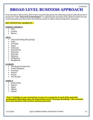 Confidential
12/11/2016 Digital LEARNING MARKET OPPORTUNITY REPORT 22
BROAD LEVEL BUSINESS APPROACH
From the above information and various research data points the following analysis talks about how I
proposed to help “Succeed Technologies” in exploiting the potential of the global markets for new
revenue growth and what will be the business needs to achieve desired objectives and goals.
KEY POTENTIAL MARKETS: -
NORTH AMERICA
 USA
 Canada
 Mexico
APAC
 China (Including Hong Kong)
 India
 Australia
 Japan
 Indonesia
 South Korea
 Myanmar
 SriLanka
 Malaysia
 Philippines
 Bangladesh
EUROPE
 The Russian Federation
 United Kingdom
 Germany
 Poland
 France
 The Nordics
AFRICA
 South Africa
 Nigeria
 Egypt
 Algeria
 Angola
*Note*: Initially we can concentrate on top 2 or 3 countries in each of the potential
geographies depending upon the Organization level “Strategic Roadmap”. The countries
have been listed in order of their business potential.
 