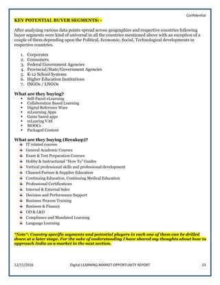 Confidential
12/11/2016 Digital LEARNING MARKET OPPORTUNITY REPORT 23
KEY POTENTIAL BUYER SEGMENTS: -
After analyzing various data points spread across geographies and respective countries following
buyer segments were kind of universal in all the countries mentioned above with an exception of a
couple of them depending upon the Political, Economic, Social, Technological developments in
respective countries.
1. Corporates
2. Consumers
3. Federal Government Agencies
4. Provincial/State/Government Agencies
5. K-12 School Systems
6. Higher Education Institutions
7. INGOs / LNGOs
What are they buying?
 Self-Paced eLearning
 Collaboration Based Learning
 Digital Reference Ware
 mLearning Apps
 Game based apps
 mLearing VAS
 MOOCs
 Packaged Content
What are they buying (Breakup)?
IT related courses
General Academic Courses
Exam & Test Preparation Courses
Hobby & Instructional “How To” Guides
Vertical professional skills and professional development
Channel Partner & Supplier Education
Continuing Education, Continuing Medical Education
Professional Certifications
Internal & External Sales
Decision and Performance Support
Business Process Training
Business & Finance
OD & L&D
Compliance and Mandated Learning
Language Learning
*Note*: Country specific segments and potential players in each one of them can be drilled
down at a later stage. For the sake of understanding I have shared my thoughts about how to
approach India as a market in the next section.
 