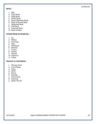 Confidential
12/11/2016 Digital LEARNING MARKET OPPORTUNITY REPORT 29
BFSI: -
1. SBI
2. ICICI Bank
3. AXIS Bank
4. HDFC Bank
5. Kotak Mahindra Bank
6. Bank of Baroda Bank
7. Allahabad Bank
8. YES Bank
9. IndusInd Bank
10. Bank of India
CONSUMER DURABLES: -
1. LG
2. Philips
3. Samsung
4. Sony
5. Whirlpool
6. Bluestar
7. Carrier
8. Godrej
9. Hitachi
10. Videocon
11. Voltas
TRAVEL & TOURISM: -
1. Thomas Cook
2. Cox & Kings
3. Yatra
4. SOTC
5. Kuoni
6. Expedia
7. Travel Guru
8. Cleartrip
9. Akbar Travels
 