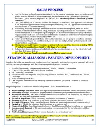 Confidential
12/11/2016 Digital LEARNING MARKET OPPORTUNITY REPORT 30
SALES PROCESS
1. Find the decision makers from the HR/L&D/OD of the universe mentioned above via online search,
official websites, LinkedIn, WhatsApp Groups, Personal contacts and Industry specific online
databases. Typical levels of people will be GM/VP/CHROs (Already have a database of 600+
contacts)
2. Drill Down a likely list of contacts. Initiate the dialogue via emails and after 3 periodic contacts use
of the telephonic approach to filtering out the prospects using that ABC approach who have shown
positive interest in Discovery Meetings.
3. Start having discovery meetings. The major cities for business are Bengaluru, Delhi-NCR and
Mumbai. Understand their current setup, future and explore possibilities for Succeedtech. Travel
plans for the others to be designed depending upon the maximum number of the prospects from a
respective city which have shown interest and the same can be lined up for a discovery meeting via
prior appointment. Further filter out the “ABC” list.
4. Follow up on the leads generated and filter out the ones that are not going to be suitable for many
reasons such as they do not want to switch, do not have the budget, longer gestation periods and
categorize them accordingly.
5. Line up 30-50 active conversations who have shown positive interest in doing POCs
(Proof of Concept) within the first 180 days of working.
6. Collaborate with relevant internal stakeholders for the solution design as per the client brief and
plan final delivery as desired.
7. Strategic Partner Development (Explained below separately)
STRATEGIC ALLIANCES / PARTNER DEVELOPMENT: -
Based on the initial conversation and previous experience a parallel business development approach will entail
building two-way partnerships with the following segment of partner channels
1. Training Companies / Independent Free Lance Trainers / L&D/OD Practitioners.
2. IT VARs / Tier 2 & Tier 3 IT SIs/ Software Resellers.
3. HR Consulting Companies.
4. Education Solution Companies like (Educomp, Edutech, Everonn, NIIT, Tata Interactive, Centum
Learning)
5. Skills India Program (B2G).
6. CSR Programs where Education is the key area of involvement. (Microsoft “Shiksha” is one such
example).
The proven process to filter out a “Positive Prospective List of Channel Partners” is
Access to target customer base: This is probably the most feature to look for in a new channel partner.
Territory Coverage: What are the geographies they cater to and pedigree of the sales force they have?
Synergistic Product Line: What product lines can they contribute to? Are they selling any competitive
products? Are they ready to work exclusively?
Technical Know-how: This is a necessary requirement for our range of products
Support Services: How important is marketing, customer service and logistical capabilities?
Strategic Alignment: What type of business do they target, how does this compare with our strategy?
Experience: What is the minimum time they should be in business for?
Financial Stability: A credit rating and references should be required before formalizing any agreement
Interpersonal Rapport: Is this a person/team that you can work with? Do you believe they will be a
flexible partner?
Professional Impression: Do they present themselves in a professional way?
*Note*: Identical approach for other geographies with tweaks for specific countries depending upon the
local “Business Environment” will be replicated.
 