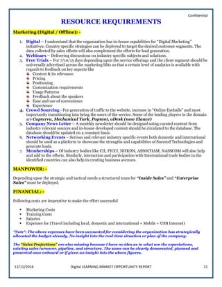 Confidential
12/11/2016 Digital LEARNING MARKET OPPORTUNITY REPORT 31
RESOURCE REQUIREMENTS
Marketing (Digital / Offline): -
1. Digital – I understand that the organization has in-house capabilities for “Digital Marketing”
initiatives. Country specific strategies can be deployed to target the desired customer segments. The
data collected by sales efforts will also complement the efforts for lead generation.
2. Webinars – Delivering discussions on industry specific subjects and solutions.
3. Free Trials – For 7/10/15 days depending upon the service offerings and the client segment should be
universally advertised across the marketing blitz so that a certain level of analytics is available with
regards to feedback on key aspects like
Content & its relevance
Pricing
Positioning
Customization requirements
Usage Patterns
Feedback about the speakers
Ease and use of convenience
Experience
4. Crowd Sourcing - For generation of traffic to the website, increase in “Online Eyeballs” and most
importantly transitioning into being the users of the service. Some of the leading players in the domain
are Capterra, Mechanical Turk, Poptent, oDesk (now Elance)
5. Company News Letter – A monthly newsletter should be designed using curated content from
industry relevant sources and in-house developed content should be circulated to the database. The
database should be updated on a constant basis.
6. Networking Events – Serious and relevant industry specific events both domestic and international
should be used as a platform to showcase the strengths and capabilities of Succeed Technologies and
generate leads.
7. Memberships – Of industry bodies like CII, FICCI, NHRDN, ASSOCHAM, NASSCOM will also help
and add to the efforts. Similarly, interaction and participation with International trade bodies in the
identified countries can also help in creating business avenues.
MANPOWER: -
Depending upon the strategic and tactical needs a structured team for “Inside Sales” and “Enterprise
Sales” must be deployed.
FINANCIAL: -
Following costs are imperative to make the effort successful
 Marketing Costs
 Training Costs
 Salaries
 Expenses for (Travel including local, domestic and international + Mobile + USB Internet)
*Note*: The above expenses have been accounted for considering the organization has strategically
allocated the budget already. No insight into the real-time situation or plan of the company.
The “Sales Projections” are also missing because I have no idea as to what are the expectations,
existing sales turnover, pipeline, and structure. The same can be clearly demarcated, planned and
presented once onboard or if given an insight into the above figures.
 