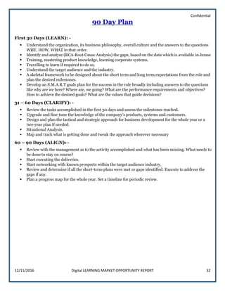 Confidential
12/11/2016 Digital LEARNING MARKET OPPORTUNITY REPORT 32
90 Day Plan
First 30 Days (LEARN): -
 Understand the organization, its business philosophy, overall culture and the answers to the questions
WHY, HOW, WHAT in that order.
 Identify and analyze (RCA-Root Cause Analysis) the gaps, based on the data which is available in-house
 Training, mastering product knowledge, learning corporate systems.
 Travelling to learn if required to do so.
 Understand the target audience and the industry.
 A skeletal framework to be designed about the short term and long term expectations from the role and
plan the desired milestones.
 Develop an S.M.A.R.T goals plan for the success in the role broadly including answers to the questions
like why are we here? Where are, we going? What are the performance requirements and objectives?
How to achieve the desired goals? What are the values that guide decisions?
31 – 60 Days (CLARIFY): -
 Review the tasks accomplished in the first 30 days and assess the milestones reached.
 Upgrade and fine-tune the knowledge of the company’s products, systems and customers.
 Design and plan the tactical and strategic approach for business development for the whole year or a
two-year plan if needed.
 Situational Analysis.
 Map and track what is getting done and tweak the approach wherever necessary
60 – 90 Days (ALIGN): -
 Review with the management as to the activity accomplished and what has been missing. What needs to
be done to stay on course?
 Start executing the deliveries.
 Start networking with known prospects within the target audience industry.
 Review and determine if all the short-term plans were met or gaps identified. Execute to address the
gaps if any.
 Plan a progress map for the whole year. Set a timeline for periodic review.
 