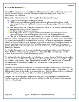 Confidential
12/11/2016 Digital LEARNING MARKET OPPORTUNITY REPORT 3
Executive Summary: -
Succeed Technologies is an eLearning Startup. The organization was founded in 2015 and provides
services related to training & content development, Digital Marketing, Web Design and
Development and Publishing.
The objective of this document is to share insights about the understanding of
How the eLearning market is structured globally.
Which are the potential markets with insights into the adoption and continued use of
eLearning including what might be the key drivers, challenges and growth avenues in these
markets.
What are the trends and forecasts in the eLearning market, social learning, mobile learning,
microlearning, corporate MOOCs and more?
The drivers for growth and development.
A look at potential “Game Changers” and disruptive technologies and approaches to
eLearning including game based learning, gamification and wearable technology.
What will be the likely approach to developing new revenue models for the organization?
The state of the eLearning market globally continues to shift, grow and evolve. This is illustrated by
the increasing budget allocations for eLearning programs, the growing relevance of eLearning in
various geographic markets around the world, new trends in emerging technologies and tools that
support eLearning, and the swelling role of social learning as a top learning and development
priority. The global L&D industry is complicated with many moving parts, disruptive technologies
and shifting priorities.
The Cloud is changing the way Organizations, Employees and Partners interact and collaborate.
Within the Cloud solutions universe, Software-as-a-Service (SaaS) is playing a major role. Per
Gartner, SaaS will continue to experience healthy growth.
The SaaS model is also playing a major role in helping to increase the size of the E-Learning market.
Small and Medium-sized Enterprises (SMEs), as well as large Corporations are making the adoption
of a SaaS LMS a key priority. Large Corporations are switching to a SaaS LMS from in-house LMS
solutions or they are now using a SaaS LMS as a secondary learning system for special
training purposes.
E-Learning is subjected to the influences of sales trends related to smart connected devices and the
Internet megatrend (that is, the spread of the Internet in the world). Per IDC, the number of PCs will
fall from 28.7% of the device market in 2013 to 13% in 2017. Tablets will increase from 11.8% in 2013
to 16.5% by 2017, and smartphones will increase from 59.5% to 70.5%.
Presently, the U.S. represents the leader in the adoption of eLearning technologies and services.
This fact supports the belief that North America will likely exhibit significant growth in this sector
between 2016 and 2023.
 