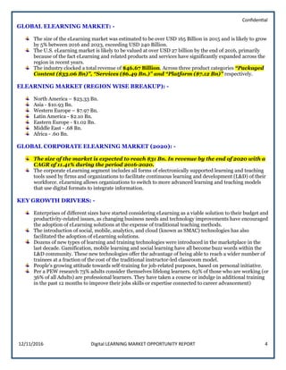 Confidential
12/11/2016 Digital LEARNING MARKET OPPORTUNITY REPORT 4
GLOBAL ELEARNING MARKET: -
The size of the eLearning market was estimated to be over USD 165 Billion in 2015 and is likely to grow
by 5% between 2016 and 2023, exceeding USD 240 Billion.
The U.S. eLearning market is likely to be valued at over USD 27 billion by the end of 2016, primarily
because of the fact eLearning and related products and services have significantly expanded across the
region in recent years.
The industry clocked a total revenue of $46.67 Billion. Across three product categories “Packaged
Content ($33.06 Bn)”, “Services ($6.49 Bn.)” and “Platform ($7.12 Bn)” respectively.
ELEARNING MARKET (REGION WISE BREAKUP): -
North America – $23.33 Bn.
Asia - $10.93 Bn.
Western Europe – $7.97 Bn.
Latin America - $2.10 Bn.
Eastern Europe - $1.02 Bn.
Middle East - .68 Bn.
Africa - .60 Bn.
GLOBAL CORPORATE ELEARNING MARKET (2020): -
The size of the market is expected to reach $31 Bn. In revenue by the end of 2020 with a
CAGR of 11.41% during the period 2016-2020.
The corporate eLearning segment includes all forms of electronically supported learning and teaching
tools used by firms and organizations to facilitate continuous learning and development (L&D) of their
workforce. eLearning allows organizations to switch to more advanced learning and teaching models
that use digital formats to integrate information.
KEY GROWTH DRIVERS: -
Enterprises of different sizes have started considering eLearning as a viable solution to their budget and
productivity-related issues, as changing business needs and technology improvements have encouraged
the adoption of eLearning solutions at the expense of traditional teaching methods.
The introduction of social, mobile, analytics, and cloud (known as SMAC) technologies has also
facilitated the adoption of eLearning solutions.
Dozens of new types of learning and training technologies were introduced in the marketplace in the
last decade. Gamification, mobile learning and social learning have all become buzz words within the
L&D community. These new technologies offer the advantage of being able to reach a wider number of
trainees at a fraction of the cost of the traditional instructor-led classroom model.
People’s growing attitude towards self-training for job-related purposes, based on personal initiative.
Per a PEW research 73% adults consider themselves lifelong learners. 63% of those who are working (or
36% of all Adults) are professional learners. They have taken a course or indulge in additional training
in the past 12 months to improve their jobs skills or expertise connected to career advancement)
 