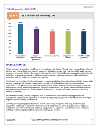Confidential
12/11/2016 Digital LEARNING MARKET OPPORTUNITY REPORT 8
TOP 5 Reasons for LMS CHURN
SOCIAL LEARNING: -
“Social learning,” as it is often considered to be, is nothing entirely new. Though many new modalities of social
learning have emerged in recent years, in many ways it has been around for a long time. But if social learning
has long been present, why has the focus on it increased recently? Some believe the answer is related to the fact
technology is now mature enough to address the most common concerns regarding social learning in the
workplace, such as tracking, recognition, and security.
Additionally, as more Gen Y (millennial) workers enter the workplace, the needs and demands for a more social
learning experience will increase exponentially, as such tools and modalities have been a part of this
generation’s DNA. Social learning technologies have a huge impact on several enterprise core processes, from
recruiting to training and developing talent. And there’s more: results are quickly measurable because social
technologies have a direct and obvious effect on performance. The route from social learning to informal
learning is very short.
Per recent research by Deloitte, companies tend to be focused on issues like revamping performance
management, improving the capabilities of leadership, improving engagement and retention, and creating an
employee-centric learning environment.
Currently, employee engagement solutions stretch across many categories. Primarily, most employee
engagement technology solutions fit within well-known categories, like talent management and employee
recognition. However, we are seeing employee engagement as a significant focus in many other categories,
including wellness, engagement measurement, learning, and benefits.
 