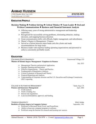 Ahmad Hussein ♦ Mobile: (818) 720-3970 ♦ E-mail: hqmaserati@yahoo.com Page 1
AHMAD HUSSEIN
11304 Chandler Blvd, Unit # 628 (818)720-3970
North Hollywood, CA 91603 hqmaserati@yahoo.com
EXECUTIVE PROFILE
Decision Making  Problem Solving  Critical Thinker  Team Leader  Oral and
Written Communications  Business and Financial Statement Analysis
 Offering many years of strong administrative management and leadership
experience.
 Recognized for successfully solving problems, eliminating obstacles, making
decisions, and mapping business direction.
 Great communication skills with officials, higher management, and subordinates.
 Master’s Degree in Management / Finance.
 Served as a liaison between major banks and elite clients and made
recommendations for large loans.
 Business leader with expertise leading operating organizations and personnel to
achieve consistently profitable results.
EDUCATION
COLORADO STATE UNIVERSITY Greenwood Village, CO
Master of Science degree Management / Emphases in Finance
July, 2015
 Management Theories and practical Application.
 Strategic Planning and Innovation.
 Effective Organizations – Theory and Practice.
 Fundamentals of Quantitative Analysis.
 Critical Evaluation of Research and Theory.
 Financial Reporting and Analysis.
 Understanding of corporate structure and the U.S. Securities and Exchange Commission
(SEC) reporting.
COLLEGE OF AUTOMOTIVE MANAGEMENT Santa Ana, CA
Finance and Insurance Management April, 2004
 Credit analysis.
 Truth in lending Act.
 Interest rate negotiation.
 Loan recommendation, approval, and funding.
YARMOUK UNIVERSITY Irbid, Jordan
Bachelor of Science degree in Computer Science September, 1991
 Proficient in Microsoft Word, Excel, and PowerPoint.
 Ability to learn any computer program or software.
 Proficient using the Internet for research and locating new sources.
 