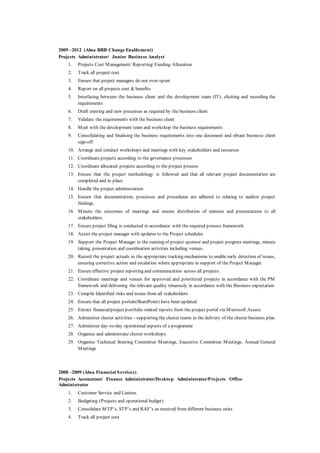 2009 –2012 (Absa RBB Change Enablement)
Projects Administrator/ Junior Business Analyst
1. Projects Cost Management/ Reporting/ Funding Allocation
2. Track all project cost
3. Ensure that project managers do not over-spent
4. Report on all projects cost & benefits
5. Interfacing between the business client and the development team (IT), eliciting and recording the
requirements
6. Draft existing and new processes as required by the business client
7. Validate the requirements with the business client
8. Meet with the development team and workshop the business requirements
9. Consolidating and finalising the business requirements into one document and obtain business client
sign-off
10. Arrange and conduct workshops and meetings with key stakeholders and resources
11. Coordinate projects according to the governance processes
12. Coordinate allocated projects according to the project process
13. Ensure that the project methodology is followed and that all relevant project documentation are
completed and in place
14. Handle the project administration
15. Ensure that documentation, processes and procedures are adhered to relating to auditor project
findings.
16. Minute the outcomes of meetings and ensure distribution of minutes and presentations to all
stakeholders.
17. Ensure project filing is conducted in accordance with the required process framework.
18. Assist the project manager with updates to the Project schedules
19. Support the Project Manager in the running of project sponsor and project progress meetings, minute
taking, presentation and coordination activities including venues.
20. Record the project actuals in the appropriate tracking mechanisms to enable early detection of issues,
ensuring corrective action and escalation where appropriate in support of the Project Manager.
21. Ensure effective project reporting and communication across all projects.
22. Coordinate meetings and venues for approved and prioritized projects in accordance with the PM
framework and delivering the relevant quality timeously in accordance with the Business expectation
23. Compile Identified risks and issues from all stakeholders
24. Ensure that all project portals(SharePoint) have been updated
25. Extract financial/project/portfolio related reports from the project portal via Microsoft Access
26. Administer cluster activities - supporting the cluster teams in the delivery of the cluster business plan
27. Administer day-to-day operational aspects of a programme
28. Organise and administrate cluster workshops
29. Organise Technical Steering Committee Meetings, Executive Committee Meetings, Annual General
Meetings
2008 –2009 (Absa Financial Services)
Projects Accountant/ Finance Administrator/Desktop Administrator/Projects Office
Administrator
1. Customer Service and Liaison.
2. Budgeting (Projects and operational budget)
3. Consolidate MTP’s, STP’s and RAF’s as received from different business units
4. Track all project cost
 