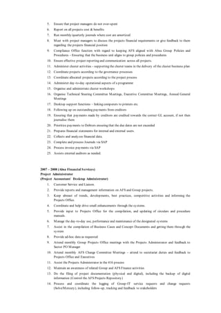 5. Ensure that project managers do not over-spent
6. Report on all projects cost & benefits
7. Run monthly/quarterly journals where cost are amortized
8. Meet with project managers to discuss the projects financial requirements or give feedback to them
regarding the projects financial position
9. Compliance Office function with regard to keeping AFS aligned with Absa Group Policies and
Procedures – Ensuring that the business unit aligns to group policies and procedures
10. Ensure effective project reporting and communication across all projects.
11. Administer cluster activities - supporting the cluster teams in the delivery of the cluster business plan
12. Coordinate projects according to the governance processes
13. Coordinate allocated projects according to the project process
14. Administer day-to-day operational aspects of a programme
15. Organise and administrate cluster workshops
16. Organise Technical Steering Committee Meetings, Executive Committee Meetings, Annual General
Meetings
17. Desktop support functions – linking computers to printers etc.
18. Following up on outstanding payments from creditors
19. Ensuring that payments made by creditors are credited towards the correct GL account, if not then
journalise them
20. Prioritize payments to Debtors ensuring that the due dates are not exceeded
21. Prepares financial statements for internal and external users.
22. Collects and analyzes financial data.
23. Complete and process Journals via SAP
24. Process invoice payments via SAP
25. Assists external auditors as needed.
2007 – 2008 (Absa Financial Services)
Project Administrator
(Project Accountant/ Desktop Administrator)
1. Customer Service and Liaison.
2. Provide reports and management information on AFS and Group projects.
3. Keep abreast of trends, developments, best practices, competitive activities and informing the
Projects Office.
4. Coordinate and help drive small enhancements through the systems.
5. Provide input to Projects Office for the compilation, and updating of circulars and procedure
manuals.
6. Manage the day-to-day use, performance and maintenance of the designated systems
7. Assist in the compilation of Business Cases and Concept Documents and getting them through the
system
8. Provide ad-hoc data as requested
9. Attend monthly Group Projects Office meetings with the Projects Administrator and feedback to
Sector PO Manager
10. Attend monthly AFS Change Committee Meetings – attend to secretariat duties and feedback to
Projects Office and Executives
11. Assist the Projects Administrator in the 416 process
12. Maintain an awareness of related Group and AFS Finance activities
13. Do the filing of project documentation (physical and digital), including the backup of digital
information (Control the AFS Projects Repository)
14. Process and coordinate the logging of Group-IT service requests and change requests
(Solve/Mercury), including follow-up, tracking and feedback to stakeholders
 