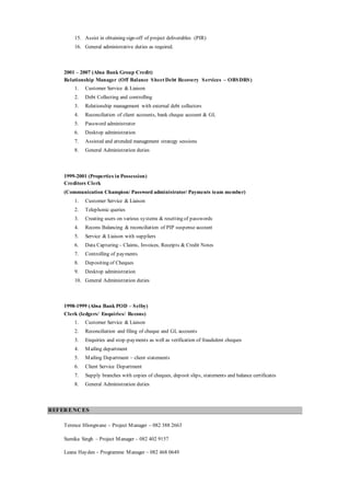 15. Assist in obtaining sign-off of project deliverables (PIR)
16. General administrative duties as required.
2001 – 2007 (Absa Bank Group Credit)
Relationship Manager (Off Balance Sheet Debt Recovery Services – OBSDRS)
1. Customer Service & Liaison
2. Debt Collecting and controlling
3. Relationship management with external debt collectors
4. Reconciliation of client accounts, bank cheque account & GL
5. Password administrator
6. Desktop administration
7. Assisted and attended management strategy sessions
8. General Administration duties
1999-2001 (Properties in Possession)
Creditors Clerk
(Communication Champion/ Password administrator/ Payments team member)
1. Customer Service & Liaison
2. Telephonic queries
3. Creating users on various systems & resetting of passwords
4. Recons Balancing & reconciliation of PIP suspense account
5. Service & Liaison with suppliers
6. Data Capturing – Claims, Invoices, Receipts & Credit Notes
7. Controlling of payments
8. Depositing of Cheques
9. Desktop administration
10. General Administration duties
1998-1999 (Absa Bank POD – Selby)
Clerk (ledgers/ Enquiries/ Recons)
1. Customer Service & Liaison
2. Reconciliation and filing of cheque and GL accounts
3. Enquiries and stop-payments as well as verification of fraudulent cheques
4. Mailing department
5. Mailing Department – client statements
6. Client Service Department
7. Supply branches with copies of cheques, deposit slips, statements and balance certificates
8. General Administration duties
REFERENCES
Terence Hlongwane – Project Manager – 082 388 2663
Sumika Singh – Project Manager – 082 402 9157
Leana Hayden – Programme Manager – 082 468 0649
 