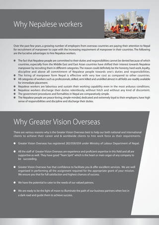 Why Nepalese workers
There are various reasons why is the Greater Vision Overseas best to help our both national and international
clients to achieve their career and & worldwide clients to hire work force as their requirements.
Greater Vision Overseas has registered 282/058/059 under Ministry of Labour Department of Nepal.
All the staff of Greater Vision Overseas are experience and proficient expertise in this field and all are
supportive as well. They have good "Team Sprit" which is the heart or main organ of any company to
be succeeding.
Greater Vision Overseas has that confidence to facilitate you & offer excellent services. We are well
organized in performing all the assignment required for the appropriate grant of your mission.
We ensure you that for full satisfaction and highest chances of success.
We have the potential to cater to the needs of our valued patrons.
We are ready to be the light of moon to illuminate the path of our business partners when lost in
a dark road and guide them to achieve success.
Why Greater Vision Overseas
Over the past few years, a growing number of employers from overseas countries are paying their attention to Nepal
for recruitment of manpower to cope with the increasing requirement of manpower in their countries.The following
are the lucrative advantages to hire Nepalese workers.
The fact that Nepalese people are committed to their duties and responsibilities cannot be denied because of which
countries, especially from the Middle East and East Asian countries have shifted their interest towards Nepalese
manpower by recruiting them in different categories.The reason could definitely be the honesty,hard work,loyalty,
discipline and above all commitment of Nepalese people towards one's duties and responsibilities.
The hiring of manpower form Nepal is effective with very low cost as compared to other countries.
All categories of workers such as professionals,skilled,semi killed and unskilled almost in all fields are readily available
for immediate placement.
Nepalese workers are laborious and sustain their working capability even in the most arduous conditions.
Nepalese workers discharge their duties relentlessly, without hitch and without any kind of discontent.
The government procedures and formalities in Nepal are comparatively simple.
The Nepalese people are peace-loving,simple-minded,dedicated and extremely loyal to their employers,have high
sense of responsibilities and discipline and discharge their duties.
 
