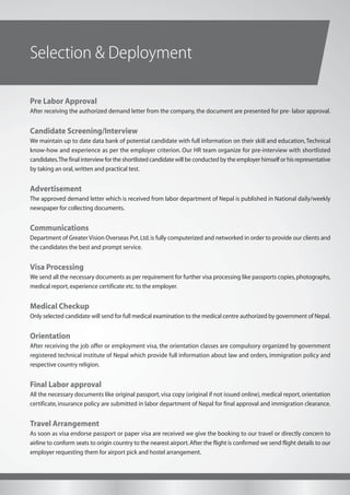 Selection & Deployment
Pre Labor Approval
After receiving the authorized demand letter from the company, the document are presented for pre- labor approval.
Candidate Screening/Interview
We maintain up to date data bank of potential candidate with full information on their skill and education,Technical
know-how and experience as per the employer criterion. Our HR team organize for pre-interview with shortlisted
candidates.The final interview for the shortlisted candidate will be conducted by the employer himself or his representative
by taking an oral,written and practical test.
Advertisement
The approved demand letter which is received from labor department of Nepal is published in National daily/weekly
newspaper for collecting documents.
Communications
Department of Greater Vision Overseas Pvt.Ltd.is fully computerized and networked in order to provide our clients and
the candidates the best and prompt service.
Visa Processing
We send all the necessary documents as per requirement for further visa processing like passports copies,photographs,
medical report,experience certificate etc.to the employer.
Medical Checkup
Only selected candidate will send for full medical examination to the medical centre authorized by government of Nepal.
Orientation
After receiving the job offer or employment visa, the orientation classes are compulsory organized by government
registered technical institute of Nepal which provide full information about law and orders, immigration policy and
respective country religion.
Final Labor approval
All the necessary documents like original passport, visa copy (original if not issued online), medical report, orientation
certificate, insurance policy are submitted in labor department of Nepal for final approval and immigration clearance.
Travel Arrangement
As soon as visa endorse passport or paper visa are received we give the booking to our travel or directly concern to
airline to conform seats to origin country to the nearest airport.After the flight is confirmed we send flight details to our
employer requesting them for airport pick and hostel arrangement.
 