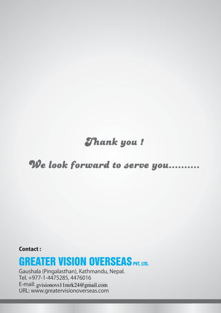 Thank you !
We look forward to serve you..........
Gaushala (Pingalasthan), Kathmandu, Nepal.
Tel. +977-1-4475285, 4476016
E-mail: greatervisionhr@gmail.com
URL: www.greatervisionoverseas.com
Contact :
GREATER VISION OVERSEASPVT. LTD.
gvisionovs11mrk24@gmail.com
 