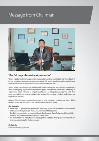 Message from Chairman
“Our Full range of expertise at your service”
We are a global leader in manpower services solutions and we want to be the preferred partner
for our employers. As a commitment to achieving this vision, we offer employers a full range
of expertise in consultancy,evaluation and selection of applicants.
Such a strong commitment can only be made by a company that has extensive experience, a
very capable group of personnel,and the solid global service know-how to back it.Keeping an
open mind when listening to empolyers allows us to integrate our expertise with their
expectations.With our proven quality service,we can offer employers the best,well trained and
experienced workers.
Greater Vision Overseas personnel are ready to help employers evaluate and select skilled
workers to find the most productive solution for each specific need
Our Strength:
• More than 35 professional employees operating in our office Greater Vision Overseas
• 24-hrs connectivity through Phone,Fax,internet and CRS systems
• Our Each representative permanently live in Saudi Arabia,Qatar,Sultanate of Oman,UAE,
Malaysia and Kuwait to short out any our clients issue.
• We evaluate time to time of our services by getting feedback through our served client,and
improve accordingly for the best service.
Mr. Raju Rai
Chairman/Managing Director
E-mail:rajugvision11@gmail.com
Mob:+977-9802051033,9851034175
 