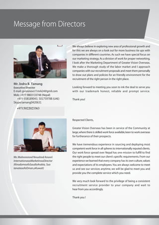 Message from Directors
We always believe in exploring new area of professional growth and
for this we are always on a look out for more business tie ups with
companies in different countries. As such we have special focus on
our marketing strategy.As a division of work for proper networking,
I look after the Marketing Department of Greater Vision Overseas.
We make a thorough study of the labor market and I approach
companies with our recruitment proposals and meet them personally
to draw out plans and policies for an friendly environment for the
recruitment of the right person in the right place.
Looking forward to meeting you soon to ink the deal to serve you
with our trademark honest, reliable and prompt service.
Thank you!
Mr.MohnmmndNnushndAnsnri
InternationaooMarketinooDirector
(KinodomoofoSaudioArabia, Suo
tanateoofoOman,oKuwait)
E-mil: linkonrclient@gmil.com
Mob: 00977- 9818915161 (Nepal)
0091- 9971536055 (India)
Mr. Indra B. Tamang
Executive Director
E-mail: gvisionovs11mrk24@gmil.com
Mob: +977-9803133748 (Nepal)
+971-558189043, 501759788 (UAE)
Skype:tamang0420631
Respected Clients,
Greater Vision Overseas has been in service of the Community at
large,where there is skilled work force available,keen to work overseas
for furtherance of their prospects.
We have tremendous experience in sourcing and deploying most
competent work force in all spheres to internationally reputed clients.
Our work force spread over Nepal has one mission to fulfill to find
the right people to meet our client’s specific requirements.From our
experience we learned that every company has its own culture,values
and expectations of its employees.You are always welcome to meet
us and see our services anytime, we will be glad to meet you and
provide you the complete service which you need.
We very much look forward to the privilege of being a consistent
recruitment service provider to your company and wait to
hear from you accordingly.
Thank you !
+971502023363
+9715022023363
 