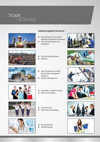 Scope
Industry segment we serve:.
of Service
Engineering & Construction –
Infrastructure,Marine,Commercial
Oil & Gas Exploration and
Production
Civil & Structural Projects
Pipelines
Mass Transportation & Rail -
Vehicle/Heavy Equipment
Operators
Facilities Management
Hospitality - Hotel & Catering
Garments & Textiles
Doctors & Nurse
Female Cleaners
Security Sector
Information Technology
 