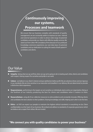 "We connect you with quality candidates to power your business"
We ensure that our business compiles with standards of qaulity
management,we are constantly seekin to improve our own internal
and external operations in order to attract wide range of potential
candidates and provide our clients with effective quality services.We
stand out from other HR Consultancy firms because of our profound
knowledge, extensive experience, our vast data base of potential
candidates and our dedication to suiting the needs of both potential
candidates and clients.
Continuously improving
our systems,
Processes and teamwork
Our Value
Integrity- doing what we say we’ll do,when we say we’re going to do it,treating each other,clients and candidates
with respect.Having respect for ourselves and pride in our work.
Culture - we believe in our client's interest and put satisfaction before profit.We are solutions driven and are rigorous
in our standards.We are time sensitive in our execution and steadfast in our delivery.We are determined to provide
a distinctive client experience.
Responsiveness- performing to the targets we set ourselves as individuals,teams and as an organization.Being at
the forefront of our industry, producing the best for clients and candidates when it matters to them.
Resourcefulness- using all of our collective resources to solve problems and constantly innovate. Offering clients
and candidates the best solution to their problems.Sharing knowledge and skills,helping each other to be the best.
Ethics - at GVO we expect our people to maintain the highest ethical standards in everything we do. Client
confidentiality is at the heart of our business.We embed and adhere to standards of corporate governance which
we believe sets us apart from others.We are trusted.
 