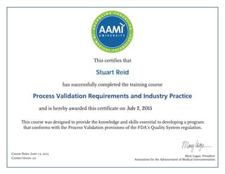 This certifies that
has successfully completed the training course
Process Validation Requirements and Industry Practice
and is hereby awarded this certificate on
This course was designed to provide the knowledge and skills essential to developing a program
that conforms with the Process Validation provisions of the FDA’s Quality System regulation.
Mary Logan, President
Association for the Advancement of Medical Instrumentation
Course Dates: June 1-3, 2015
Contact Hours: 20
July 2, 2015
Stuart Reid
 