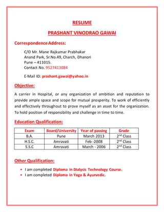 RESUME
PRASHANT VINODRAO GAWAI
CorrespondenceAddress:
C/O Mr. Mane Rajkumar Prabhakar
Anand Park, Sr.No.49, Charch, Dhanori
Pune – 411015.
Contact No. 9527413084
E-Mail ID: prashant.gawai@yahoo.in
Objective:
A carrier in Hospital, or any organization of ambition and reputation to
provide ample space and scope for mutual prosperity. To work of efficiently
and effectively throughout to prove myself as an asset for the organization.
To hold position of responsibility and challenge in time to time.
Education Qualification:
Exam Board/University Year of passing Grade
B.A. Pune March 2013 2nd Class
H.S.C. Amravati Feb -2008 2nd
Class
S.S.C Amravati March - 2006 2nd Class
Other Qualification:
• I am completed Diploma in Dialysis Technology Course.
• I am completed Diploma in Yoga & Ayurvedic.
 